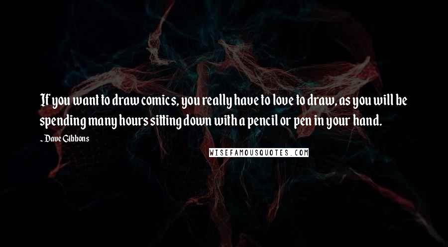 Dave Gibbons Quotes: If you want to draw comics, you really have to love to draw, as you will be spending many hours sitting down with a pencil or pen in your hand.