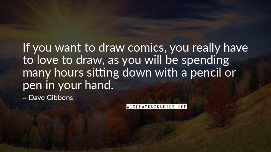 Dave Gibbons Quotes: If you want to draw comics, you really have to love to draw, as you will be spending many hours sitting down with a pencil or pen in your hand.