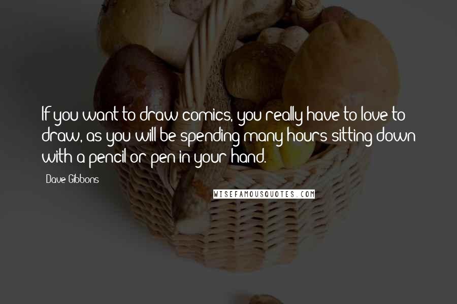 Dave Gibbons Quotes: If you want to draw comics, you really have to love to draw, as you will be spending many hours sitting down with a pencil or pen in your hand.