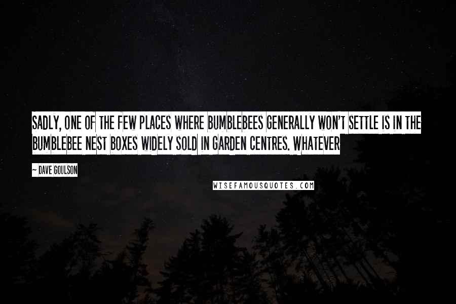 Dave Goulson Quotes: Sadly, one of the few places where bumblebees generally won't settle is in the bumblebee nest boxes widely sold in garden centres. Whatever