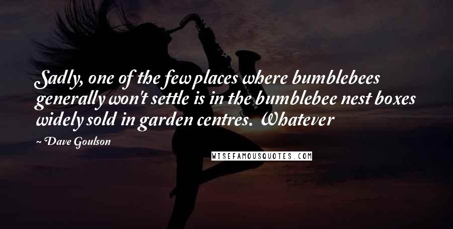 Dave Goulson Quotes: Sadly, one of the few places where bumblebees generally won't settle is in the bumblebee nest boxes widely sold in garden centres. Whatever