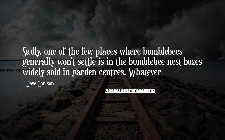 Dave Goulson Quotes: Sadly, one of the few places where bumblebees generally won't settle is in the bumblebee nest boxes widely sold in garden centres. Whatever