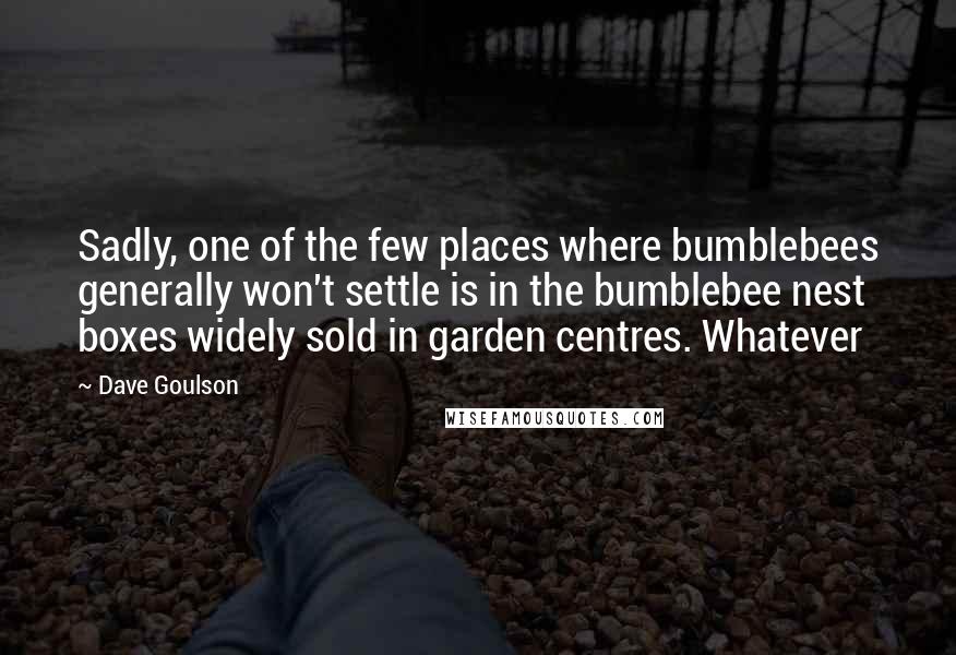 Dave Goulson Quotes: Sadly, one of the few places where bumblebees generally won't settle is in the bumblebee nest boxes widely sold in garden centres. Whatever