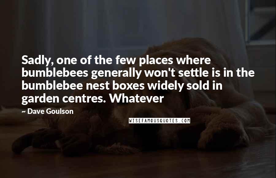 Dave Goulson Quotes: Sadly, one of the few places where bumblebees generally won't settle is in the bumblebee nest boxes widely sold in garden centres. Whatever