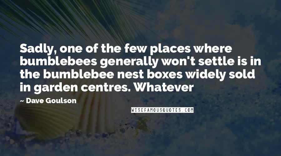 Dave Goulson Quotes: Sadly, one of the few places where bumblebees generally won't settle is in the bumblebee nest boxes widely sold in garden centres. Whatever