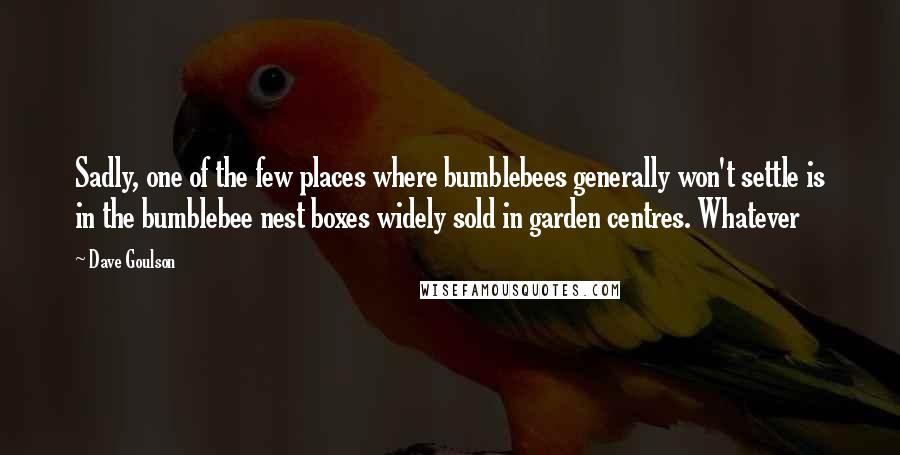 Dave Goulson Quotes: Sadly, one of the few places where bumblebees generally won't settle is in the bumblebee nest boxes widely sold in garden centres. Whatever