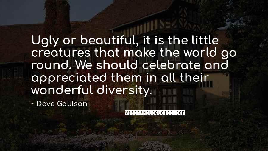 Dave Goulson Quotes: Ugly or beautiful, it is the little creatures that make the world go round. We should celebrate and appreciated them in all their wonderful diversity.