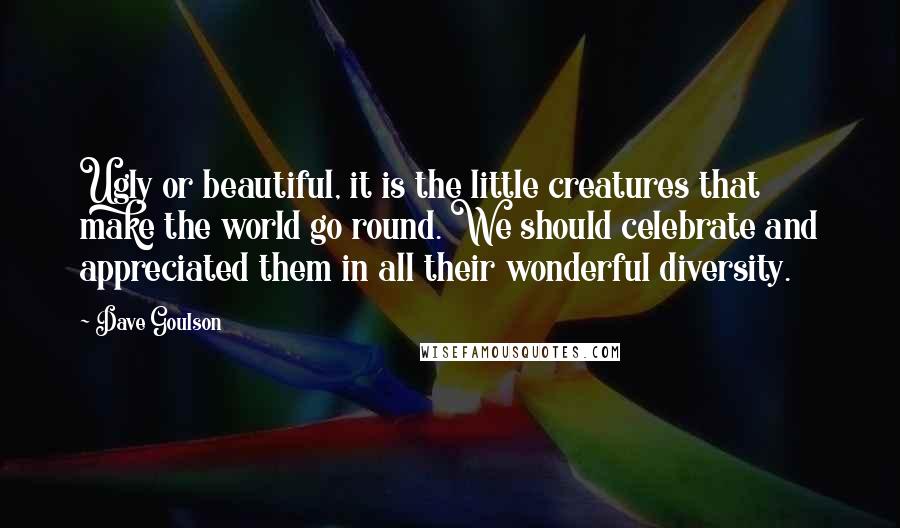 Dave Goulson Quotes: Ugly or beautiful, it is the little creatures that make the world go round. We should celebrate and appreciated them in all their wonderful diversity.