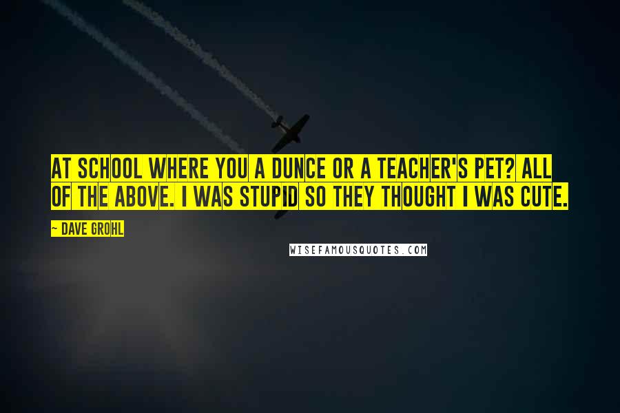 Dave Grohl Quotes: At school where you a dunce or a teacher's pet? All of the above. I was stupid so they thought I was cute.