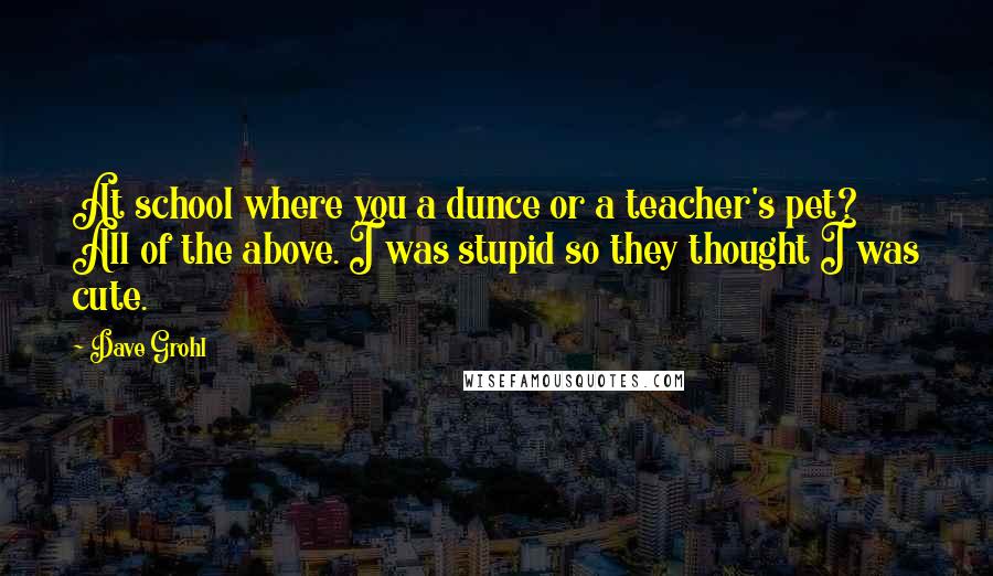 Dave Grohl Quotes: At school where you a dunce or a teacher's pet? All of the above. I was stupid so they thought I was cute.