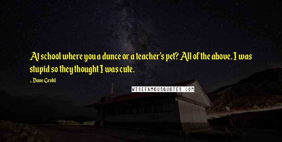 Dave Grohl Quotes: At school where you a dunce or a teacher's pet? All of the above. I was stupid so they thought I was cute.