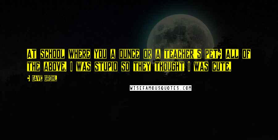 Dave Grohl Quotes: At school where you a dunce or a teacher's pet? All of the above. I was stupid so they thought I was cute.