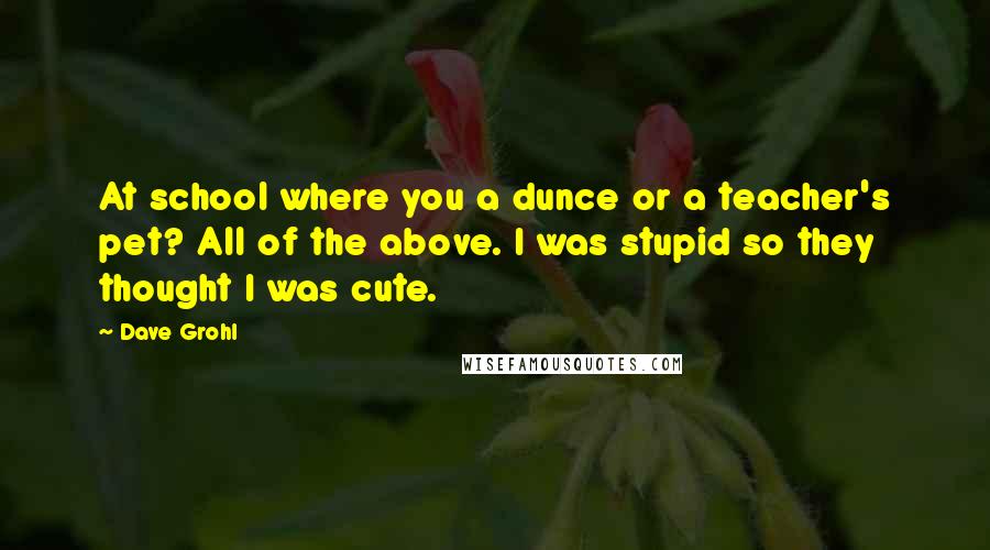 Dave Grohl Quotes: At school where you a dunce or a teacher's pet? All of the above. I was stupid so they thought I was cute.