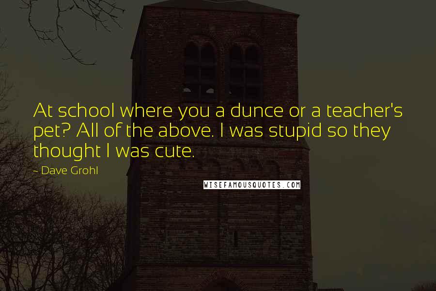 Dave Grohl Quotes: At school where you a dunce or a teacher's pet? All of the above. I was stupid so they thought I was cute.