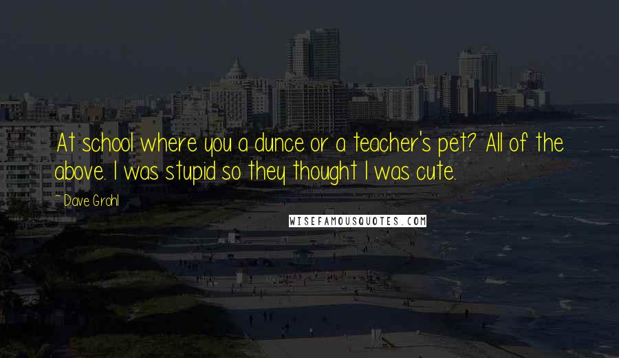 Dave Grohl Quotes: At school where you a dunce or a teacher's pet? All of the above. I was stupid so they thought I was cute.