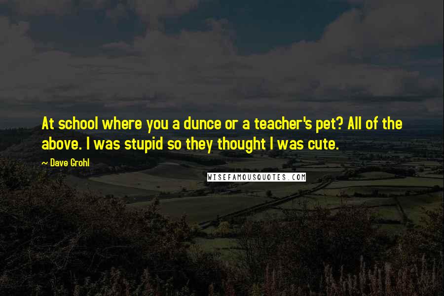 Dave Grohl Quotes: At school where you a dunce or a teacher's pet? All of the above. I was stupid so they thought I was cute.