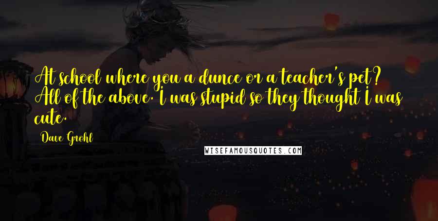 Dave Grohl Quotes: At school where you a dunce or a teacher's pet? All of the above. I was stupid so they thought I was cute.