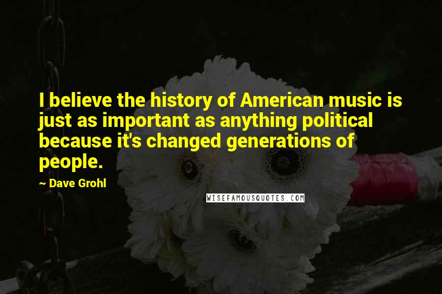 Dave Grohl Quotes: I believe the history of American music is just as important as anything political because it's changed generations of people.
