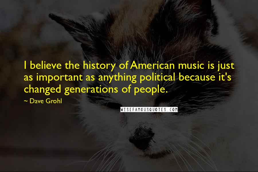 Dave Grohl Quotes: I believe the history of American music is just as important as anything political because it's changed generations of people.
