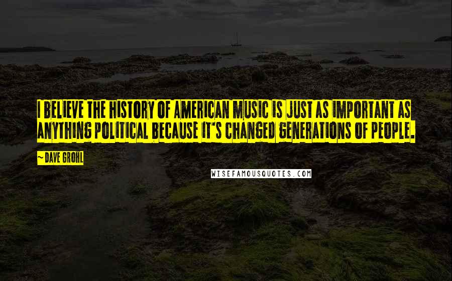 Dave Grohl Quotes: I believe the history of American music is just as important as anything political because it's changed generations of people.