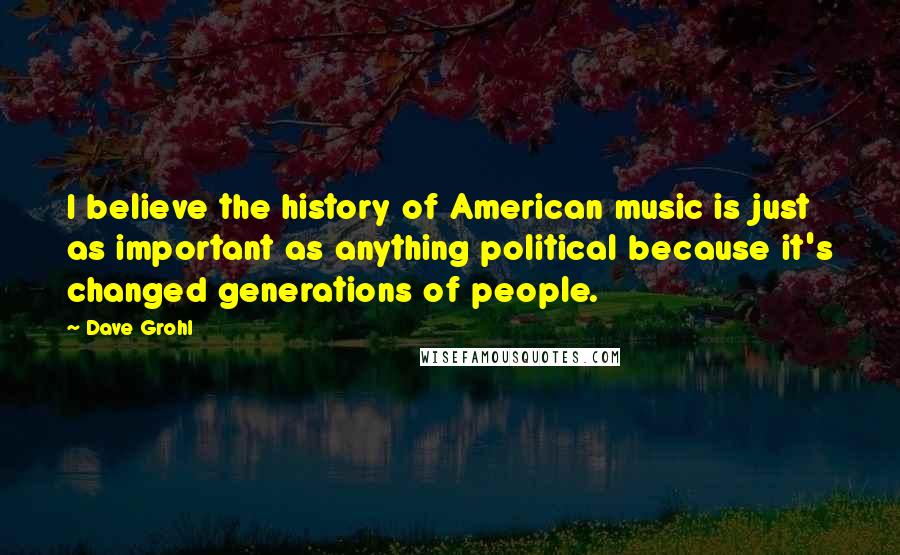 Dave Grohl Quotes: I believe the history of American music is just as important as anything political because it's changed generations of people.