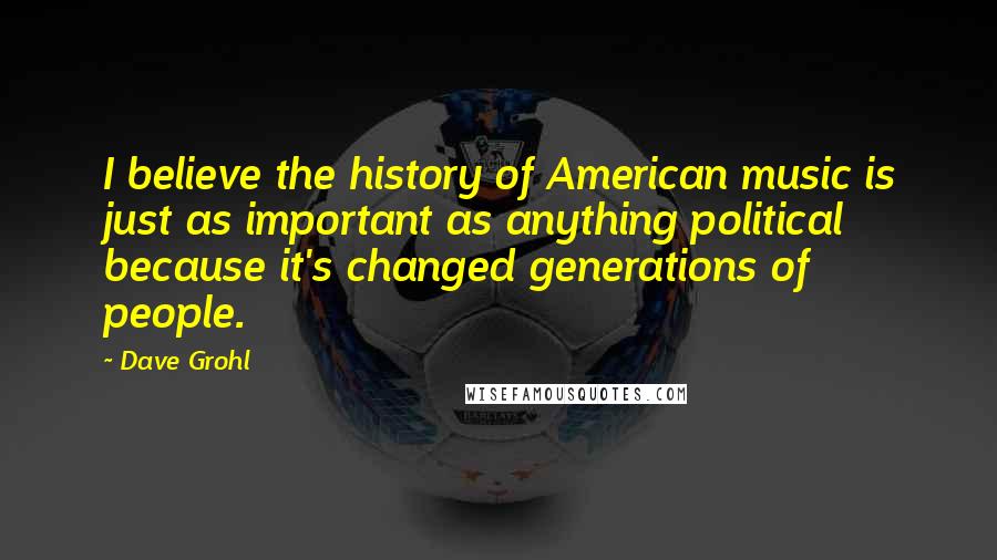 Dave Grohl Quotes: I believe the history of American music is just as important as anything political because it's changed generations of people.