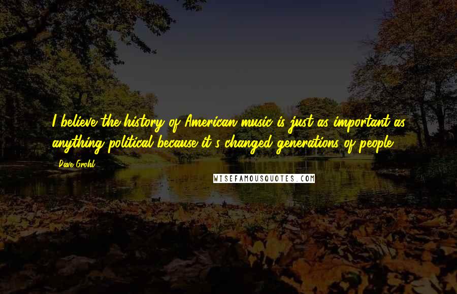 Dave Grohl Quotes: I believe the history of American music is just as important as anything political because it's changed generations of people.