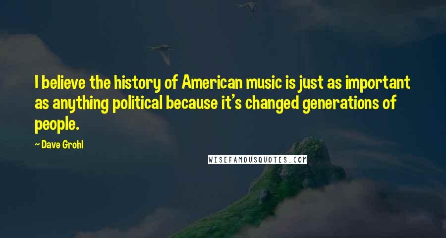 Dave Grohl Quotes: I believe the history of American music is just as important as anything political because it's changed generations of people.