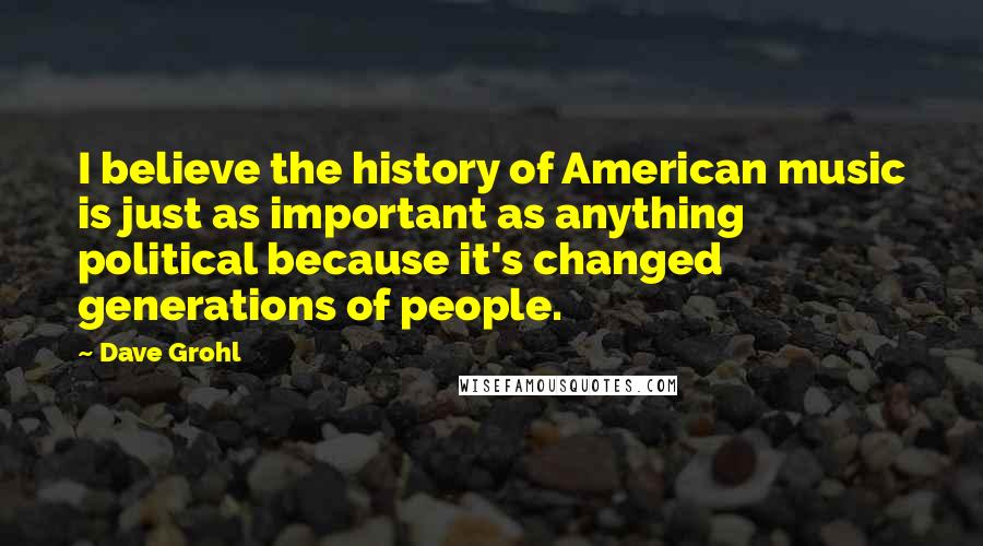 Dave Grohl Quotes: I believe the history of American music is just as important as anything political because it's changed generations of people.