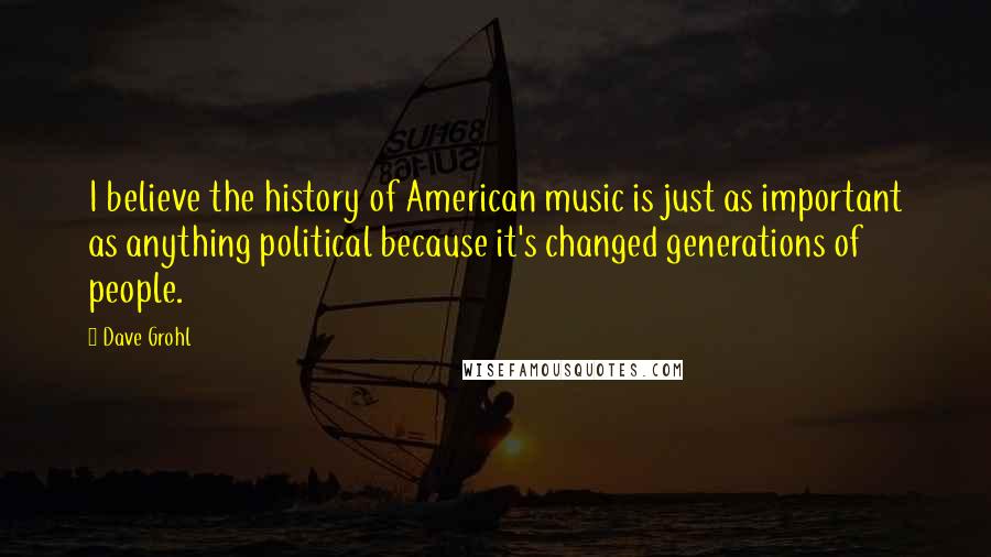 Dave Grohl Quotes: I believe the history of American music is just as important as anything political because it's changed generations of people.