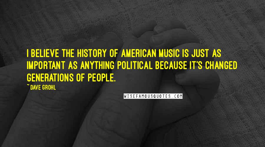 Dave Grohl Quotes: I believe the history of American music is just as important as anything political because it's changed generations of people.