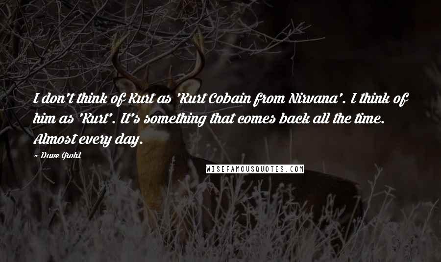 Dave Grohl Quotes: I don't think of Kurt as 'Kurt Cobain from Nirvana'. I think of him as 'Kurt'. It's something that comes back all the time. Almost every day.