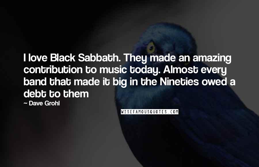 Dave Grohl Quotes: I love Black Sabbath. They made an amazing contribution to music today. Almost every band that made it big in the Nineties owed a debt to them