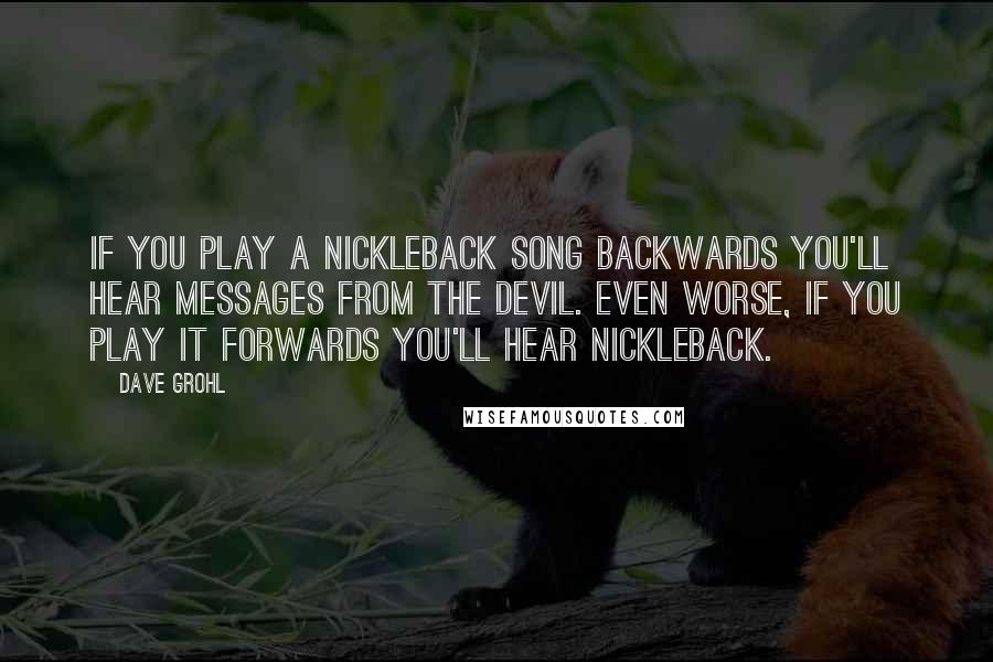 Dave Grohl Quotes: If you play a Nickleback song backwards you'll hear messages from the devil. Even worse, if you play it forwards you'll hear Nickleback.
