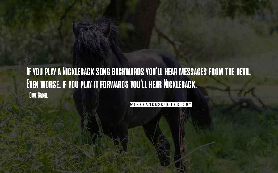 Dave Grohl Quotes: If you play a Nickleback song backwards you'll hear messages from the devil. Even worse, if you play it forwards you'll hear Nickleback.