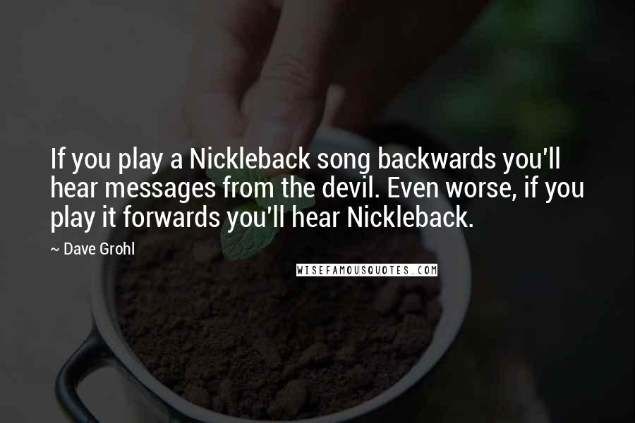 Dave Grohl Quotes: If you play a Nickleback song backwards you'll hear messages from the devil. Even worse, if you play it forwards you'll hear Nickleback.