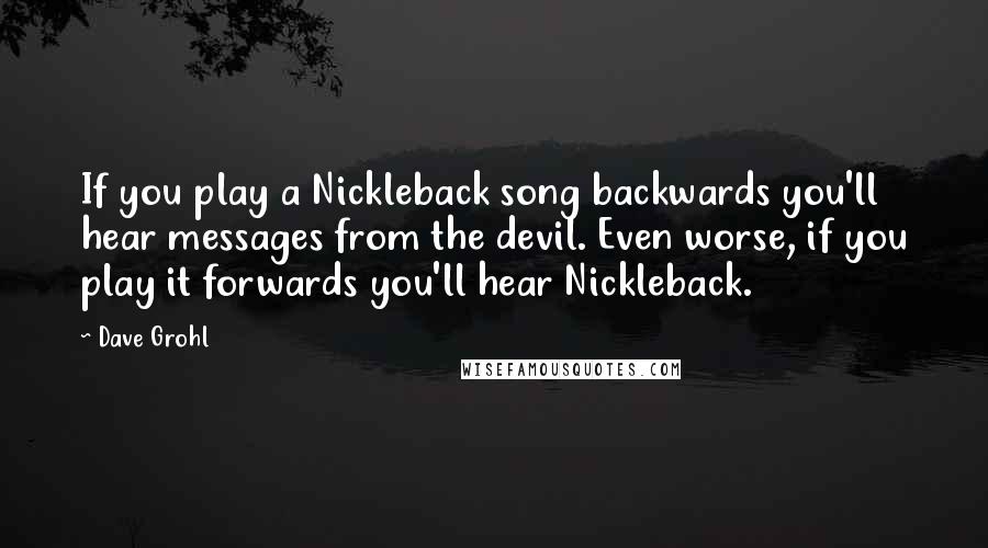 Dave Grohl Quotes: If you play a Nickleback song backwards you'll hear messages from the devil. Even worse, if you play it forwards you'll hear Nickleback.