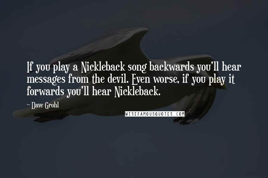 Dave Grohl Quotes: If you play a Nickleback song backwards you'll hear messages from the devil. Even worse, if you play it forwards you'll hear Nickleback.