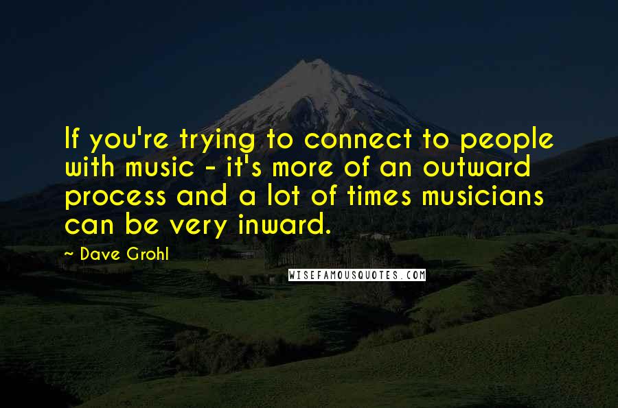 Dave Grohl Quotes: If you're trying to connect to people with music - it's more of an outward process and a lot of times musicians can be very inward.