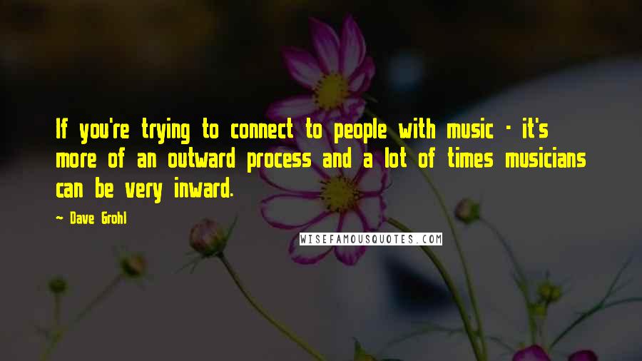 Dave Grohl Quotes: If you're trying to connect to people with music - it's more of an outward process and a lot of times musicians can be very inward.