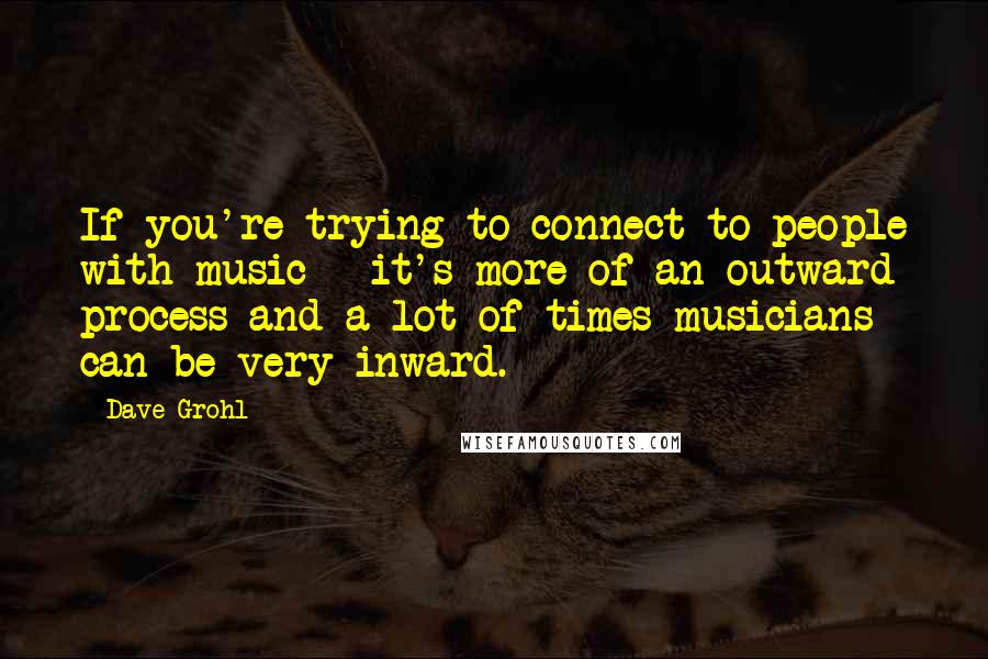 Dave Grohl Quotes: If you're trying to connect to people with music - it's more of an outward process and a lot of times musicians can be very inward.