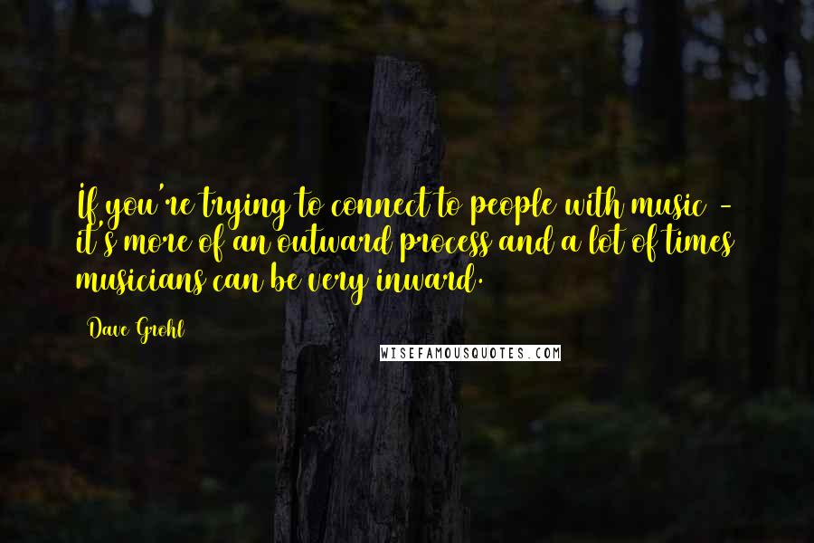 Dave Grohl Quotes: If you're trying to connect to people with music - it's more of an outward process and a lot of times musicians can be very inward.