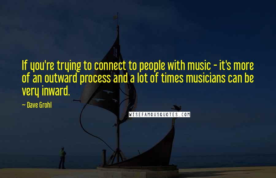 Dave Grohl Quotes: If you're trying to connect to people with music - it's more of an outward process and a lot of times musicians can be very inward.