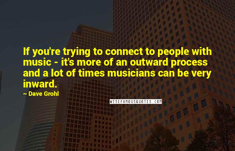 Dave Grohl Quotes: If you're trying to connect to people with music - it's more of an outward process and a lot of times musicians can be very inward.