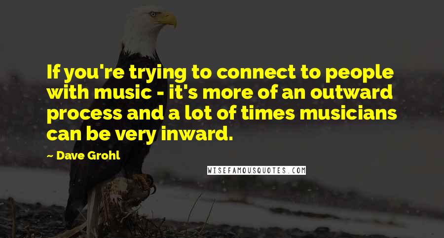 Dave Grohl Quotes: If you're trying to connect to people with music - it's more of an outward process and a lot of times musicians can be very inward.