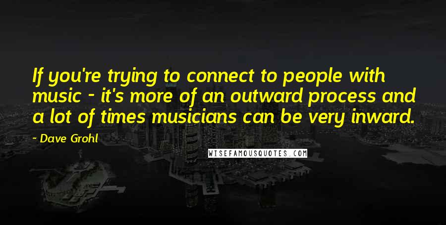 Dave Grohl Quotes: If you're trying to connect to people with music - it's more of an outward process and a lot of times musicians can be very inward.