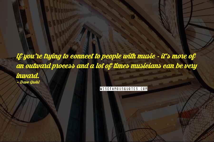 Dave Grohl Quotes: If you're trying to connect to people with music - it's more of an outward process and a lot of times musicians can be very inward.