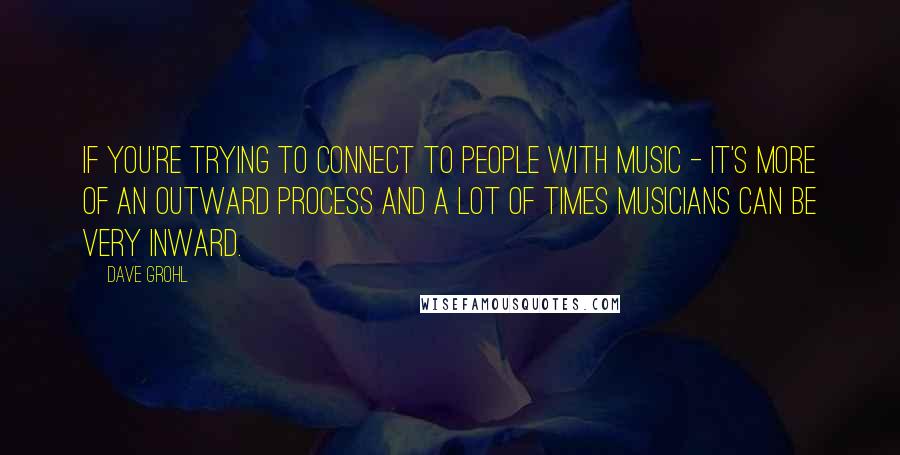 Dave Grohl Quotes: If you're trying to connect to people with music - it's more of an outward process and a lot of times musicians can be very inward.