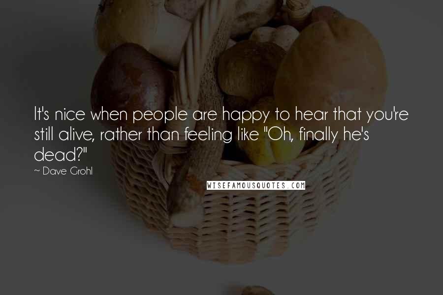 Dave Grohl Quotes: It's nice when people are happy to hear that you're still alive, rather than feeling like "Oh, finally he's dead?"