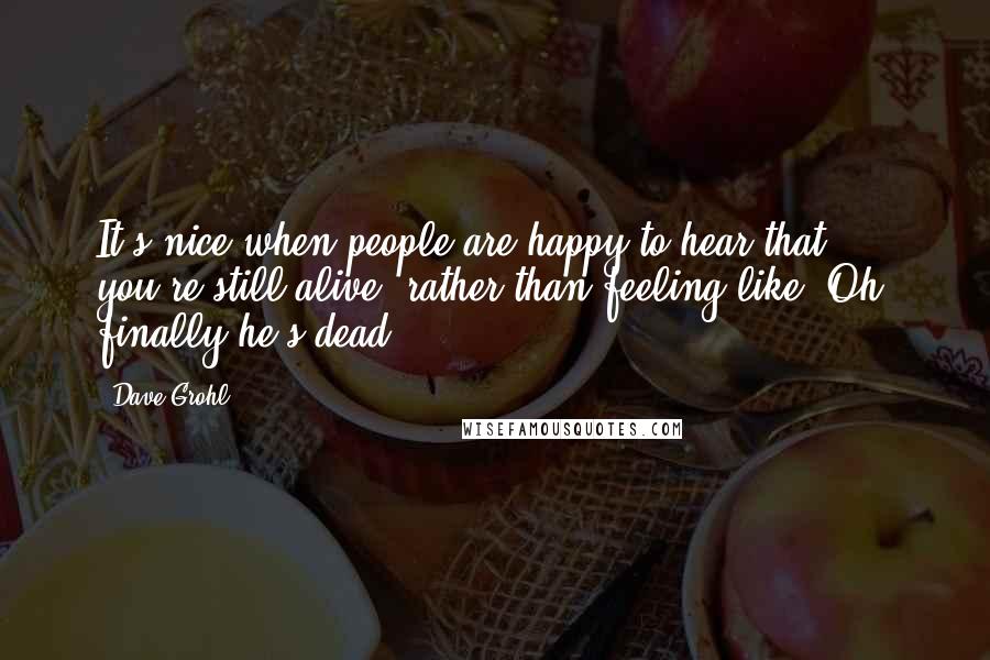 Dave Grohl Quotes: It's nice when people are happy to hear that you're still alive, rather than feeling like "Oh, finally he's dead?"